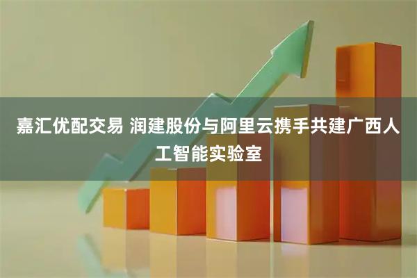 嘉汇优配交易 润建股份与阿里云携手共建广西人工智能实验室