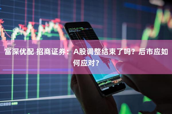 富深优配 招商证券:A股调整结束了吗?后市应如何应对?