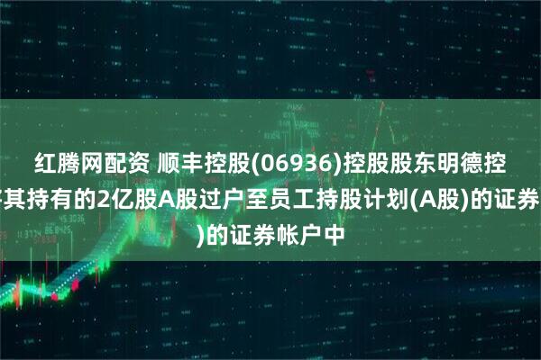 红腾网配资 顺丰控股(06936)控股股东明德控股已将其持有的2亿股A股过户至员工持股计划(A股)的证券帐户中