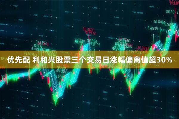 优先配 利和兴股票三个交易日涨幅偏离值超30%