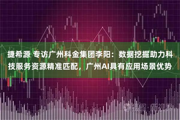 捷希源 专访广州科金集团李阳：数据挖掘助力科技服务资源精准匹配，广州AI具有应用场景优势