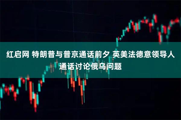 红启网 特朗普与普京通话前夕 英美法德意领导人通话讨论俄乌问题