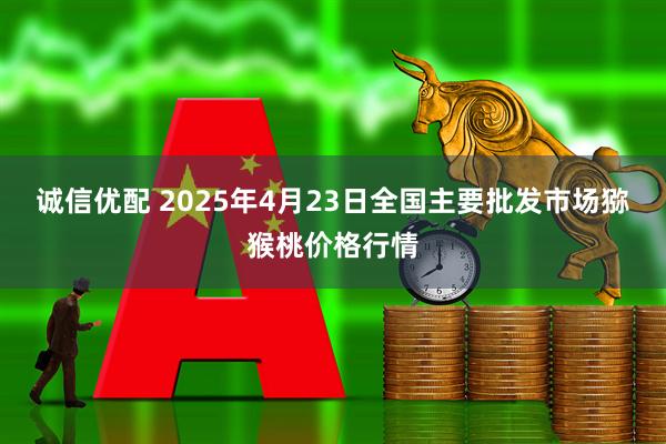 诚信优配 2025年4月23日全国主要批发市场猕猴桃价格行情