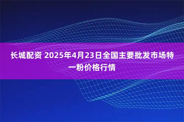 长城配资 2025年4月23日全国主要批发市场特一粉价格行情