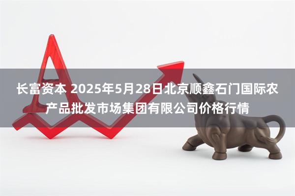 长富资本 2025年5月28日北京顺鑫石门国际农产品批发市场集团有限公司价格行情