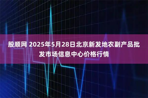 股顺网 2025年5月28日北京新发地农副产品批发市场信息中心价格行情