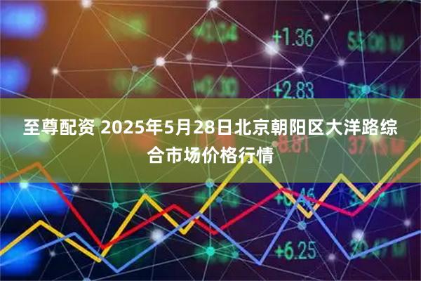至尊配资 2025年5月28日北京朝阳区大洋路综合市场价格行情