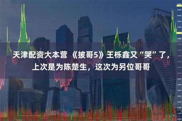 天津配资大本营 《披哥5》王栎鑫又“哭”了，上次是为陈楚生，这次为另位哥哥