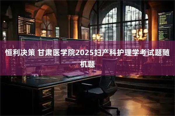 恒利决策 甘肃医学院2025妇产科护理学考试题随机题
