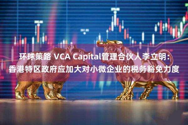 环球策路 VCA Capital管理合伙人李立明：香港特区政府应加大对小微企业的税务豁免力度