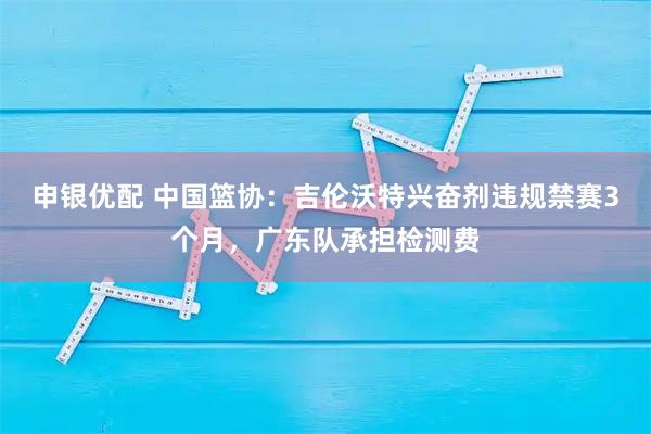 申银优配 中国篮协：吉伦沃特兴奋剂违规禁赛3个月，广东队承担检测费