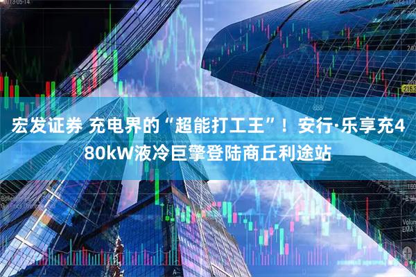 宏发证券 充电界的“超能打工王”！安行·乐享充480kW液冷巨擎登陆商丘利途站