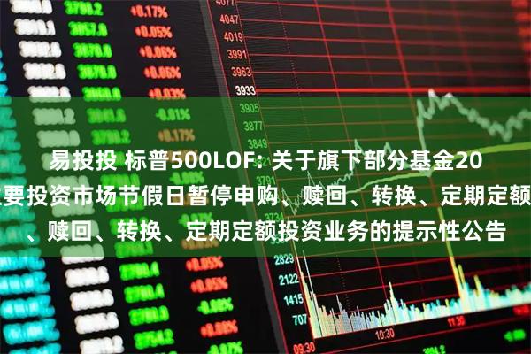 易投投 标普500LOF: 关于旗下部分基金2025年5月26日因境外主要投资市场节假日暂停申购、赎回、转换、定期定额投资业务的提示性公告