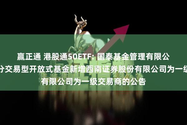 赢正通 港股通50ETF: 国泰基金管理有限公司关于旗下部分交易型开放式基金新增西南证券股份有限公司为一级交易商的公告