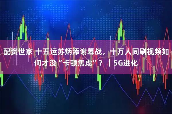 配资世家 十五运苏炳添谢幕战，十万人同刷视频如何才没“卡顿焦虑”？｜5G进化