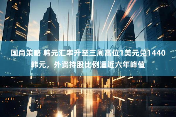 国尚策略 韩元汇率升至三周高位1美元兑1440韩元，外资持股比例逼近六年峰值