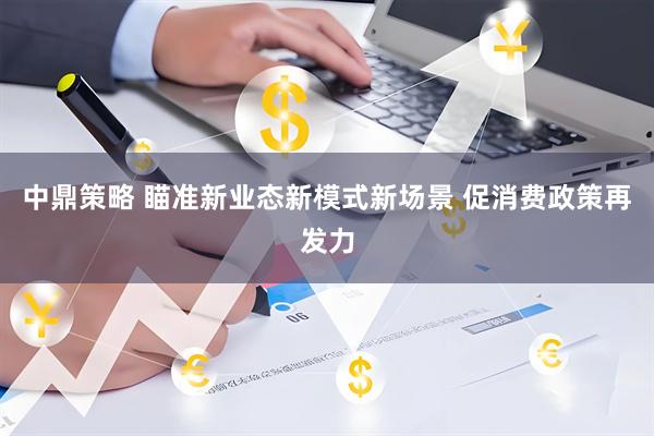 中鼎策略 瞄准新业态新模式新场景 促消费政策再发力