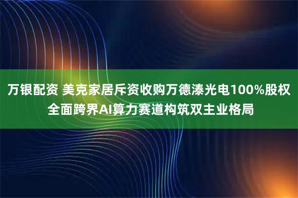 万银配资 美克家居斥资收购万德溙光电100%股权 全面跨界AI算力赛道构筑双主业格局