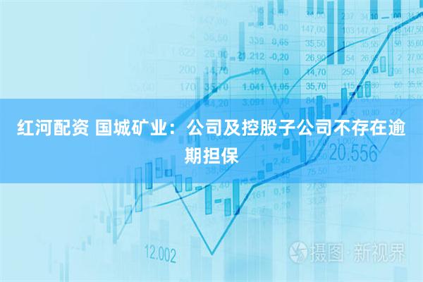 红河配资 国城矿业：公司及控股子公司不存在逾期担保
