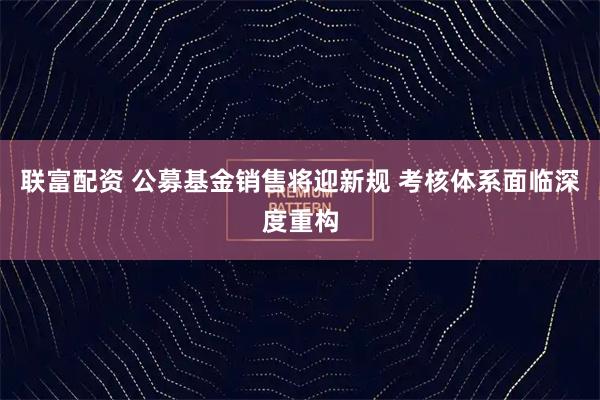 联富配资 公募基金销售将迎新规 考核体系面临深度重构