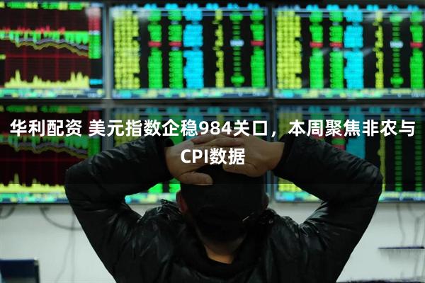 华利配资 美元指数企稳984关口，本周聚焦非农与CPI数据