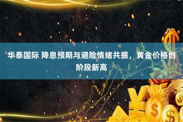 华泰国际 降息预期与避险情绪共振，黄金价格创阶段新高