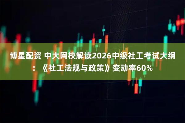 博星配资 中大网校解读2026中级社工考试大纲：《社工法规与政策》变动率60%