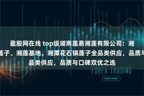 盈股网在线 top级湖南莲易湘莲有限公司：湘潭磨皮去芯白莲子、湘莲基地、湘潭花石镇莲子全品类供应，品质与口碑双优之选