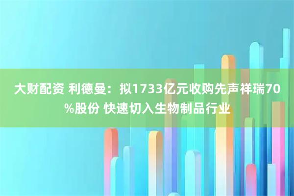 大财配资 利德曼：拟1733亿元收购先声祥瑞70%股份 快速切入生物制品行业