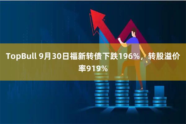 TopBull 9月30日福新转债下跌196%，转股溢价率919%