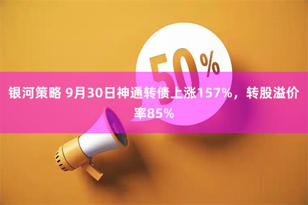 银河策略 9月30日神通转债上涨157%，转股溢价率85%