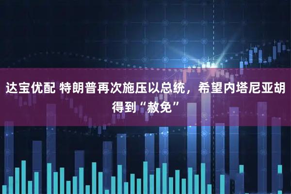 达宝优配 特朗普再次施压以总统，希望内塔尼亚胡得到“赦免”