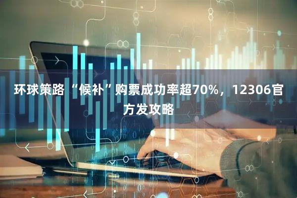 环球策路 “候补”购票成功率超70%，12306官方发攻略