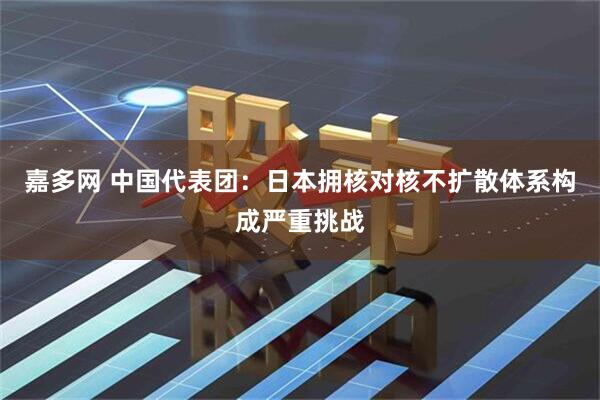 嘉多网 中国代表团：日本拥核对核不扩散体系构成严重挑战