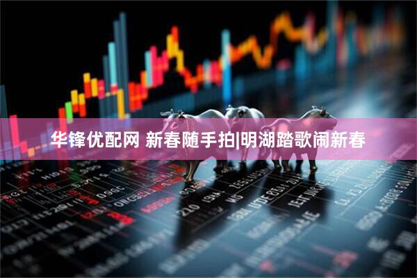 华锋优配网 新春随手拍|明湖踏歌闹新春